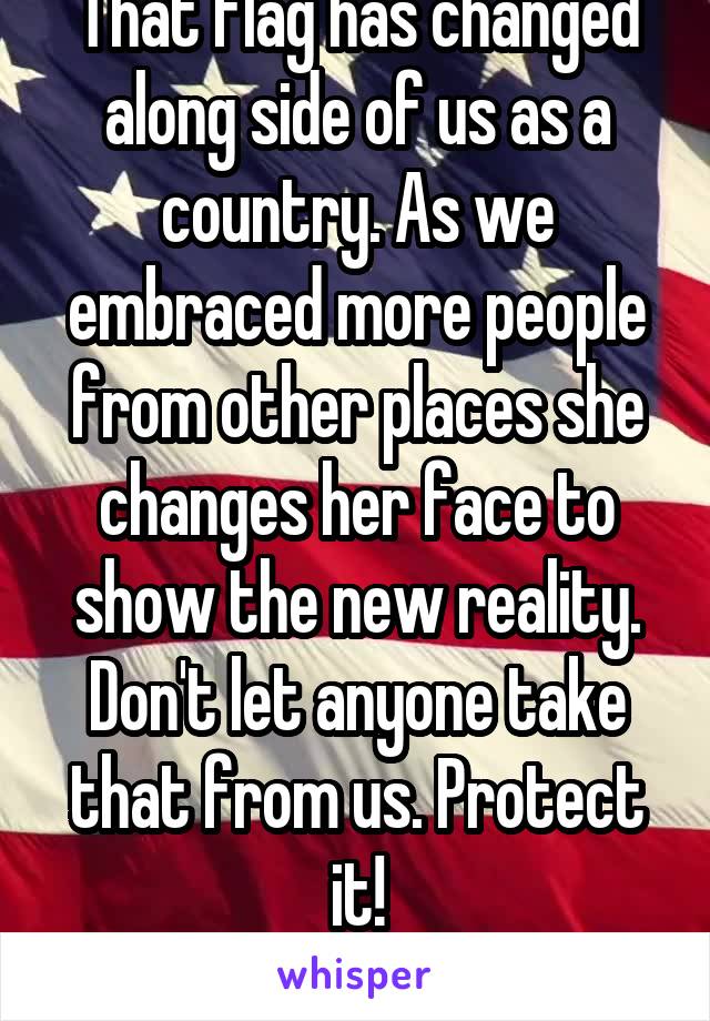 That flag has changed along side of us as a country. As we embraced more people from other places she changes her face to show the new reality. Don't let anyone take that from us. Protect it!
