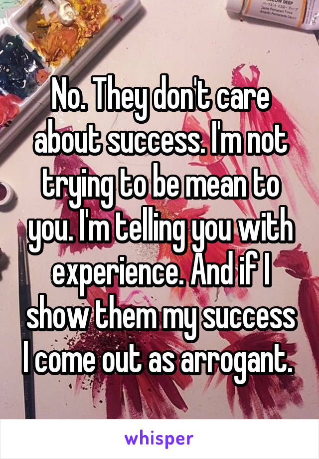 No. They don't care about success. I'm not trying to be mean to you. I'm telling you with experience. And if I show them my success I come out as arrogant. 