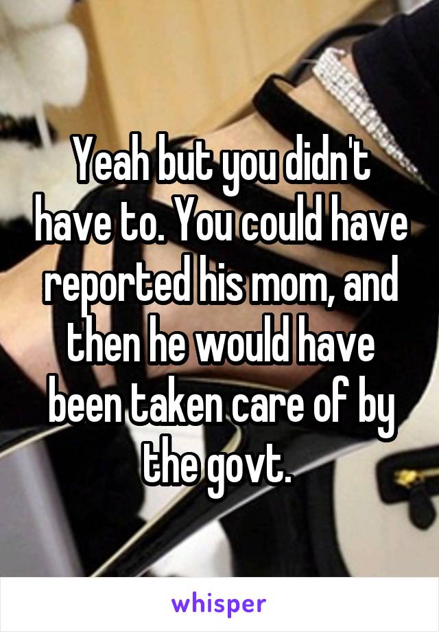 Yeah but you didn't have to. You could have reported his mom, and then he would have been taken care of by the govt. 