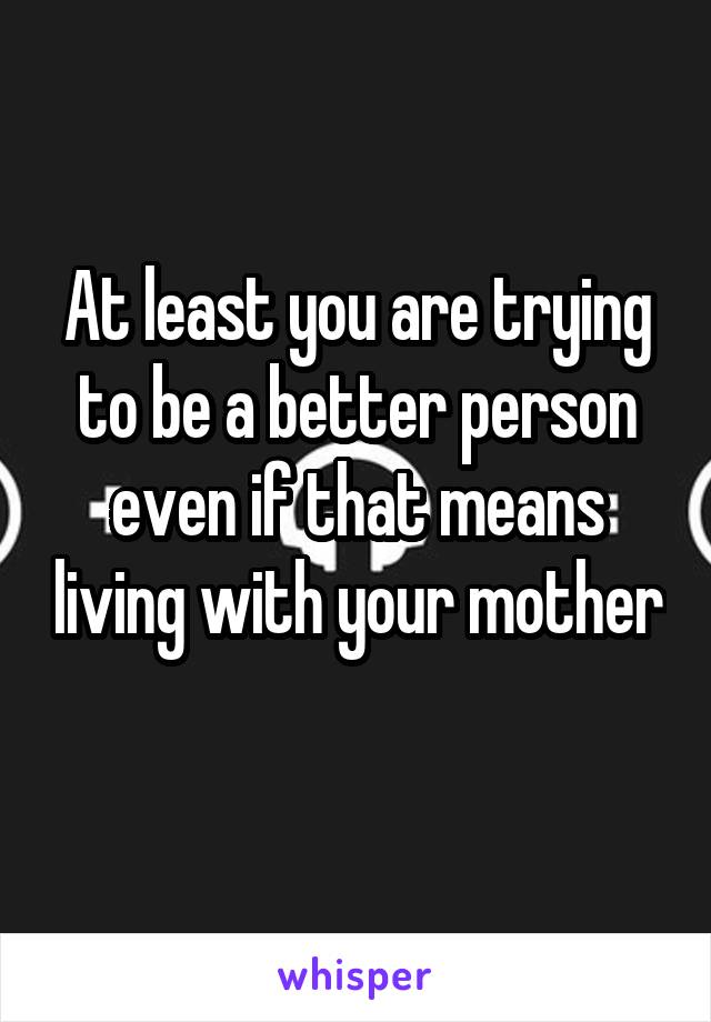 At least you are trying to be a better person even if that means living with your mother 