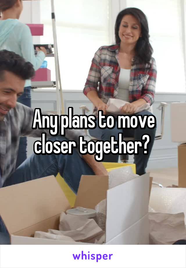 Any plans to move closer together? 