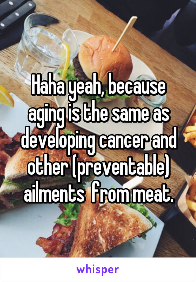 Haha yeah, because aging is the same as developing cancer and other (preventable) ailments  from meat.