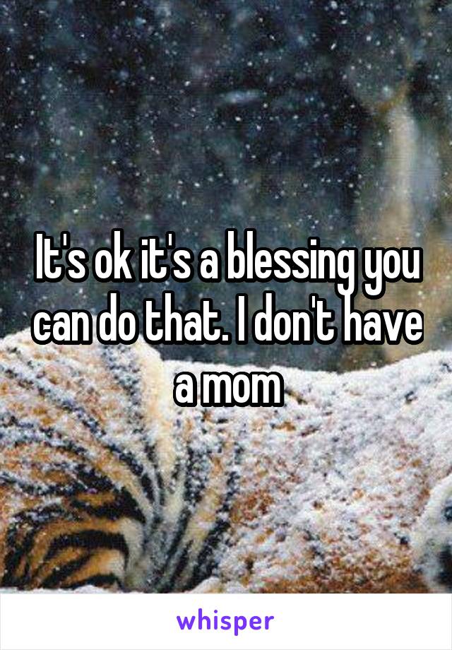 It's ok it's a blessing you can do that. I don't have a mom