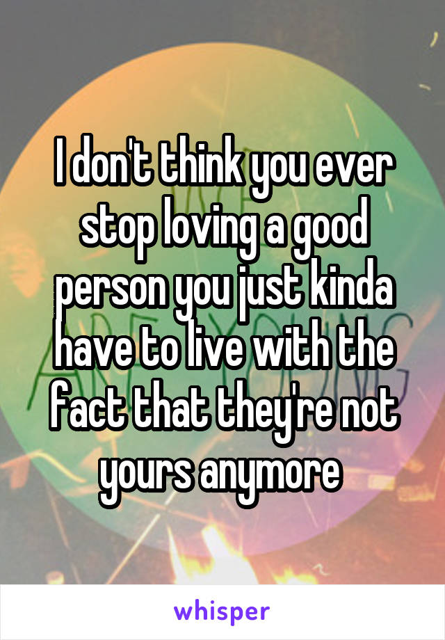 I don't think you ever stop loving a good person you just kinda have to live with the fact that they're not yours anymore 