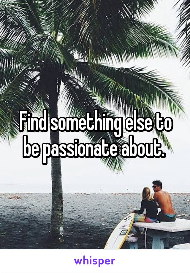 Find something else to be passionate about. 