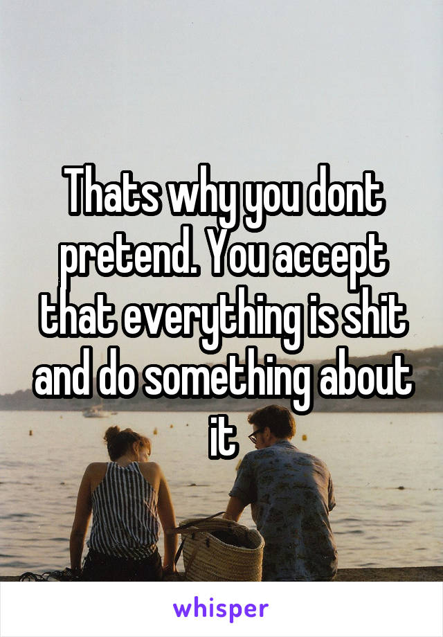 Thats why you dont pretend. You accept that everything is shit and do something about it