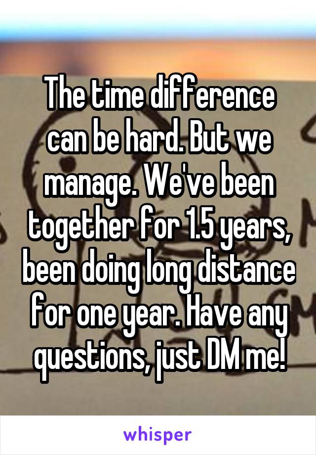 The time difference can be hard. But we manage. We've been together for 1.5 years, been doing long distance for one year. Have any questions, just DM me!