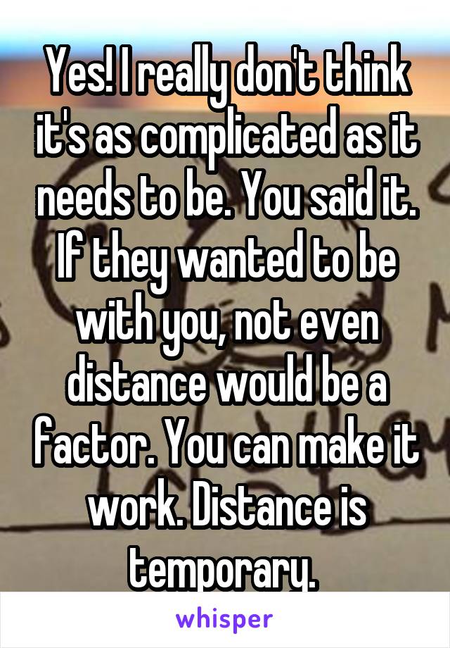 Yes! I really don't think it's as complicated as it needs to be. You said it. If they wanted to be with you, not even distance would be a factor. You can make it work. Distance is temporary. 