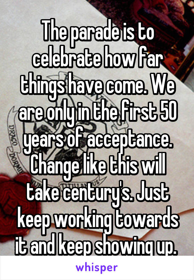 The parade is to celebrate how far things have come. We are only in the first 50 years of acceptance. Change like this will take century's. Just keep working towards it and keep showing up. 