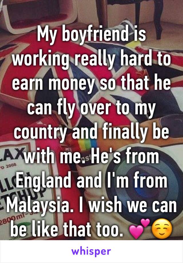 My boyfriend is working really hard to earn money so that he can fly over to my country and finally be with me. He's from England and I'm from Malaysia. I wish we can be like that too. 💕☺️