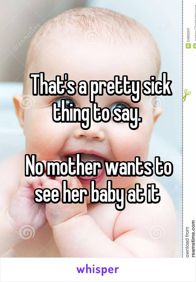  That's a pretty sick thing to say. 

No mother wants to see her baby at it 