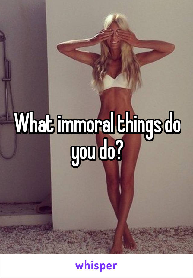 What immoral things do you do?