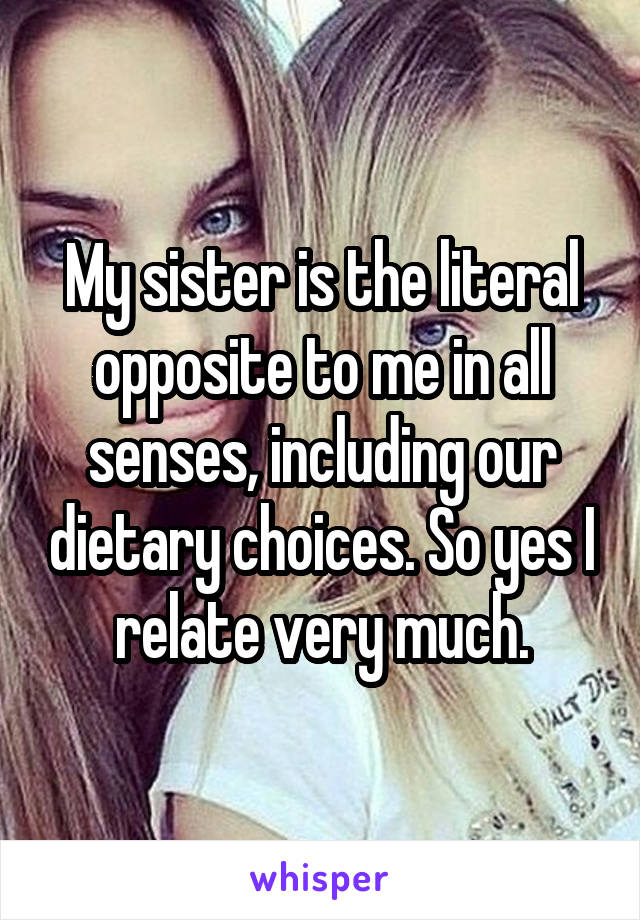 My sister is the literal opposite to me in all senses, including our dietary choices. So yes I relate very much.
