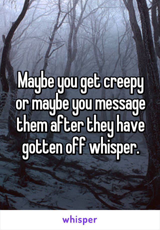 Maybe you get creepy or maybe you message them after they have gotten off whisper.