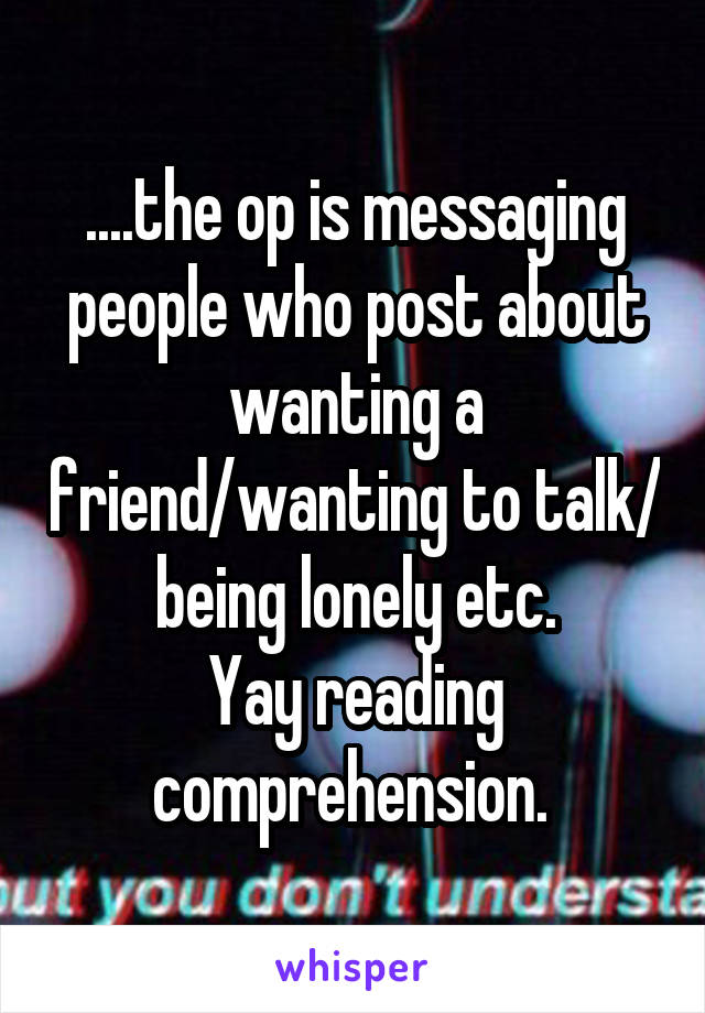 ....the op is messaging people who post about wanting a friend/wanting to talk/ being lonely etc.
Yay reading comprehension. 