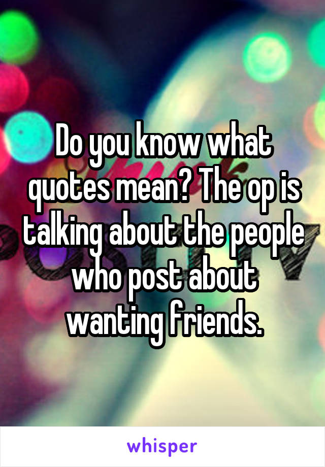 Do you know what quotes mean? The op is talking about the people who post about wanting friends.