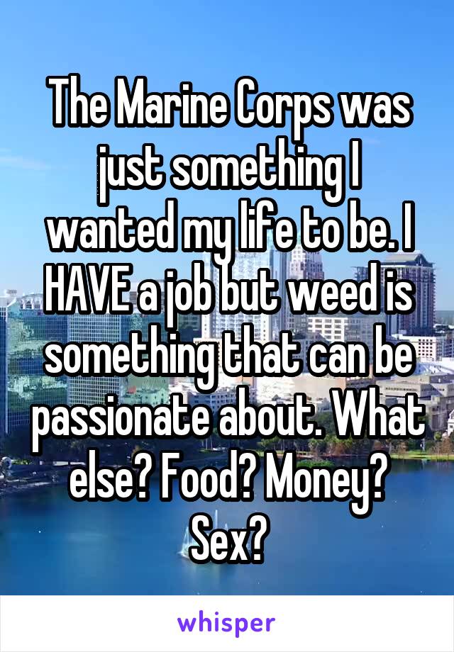 The Marine Corps was just something I wanted my life to be. I HAVE a job but weed is something that can be passionate about. What else? Food? Money? Sex?