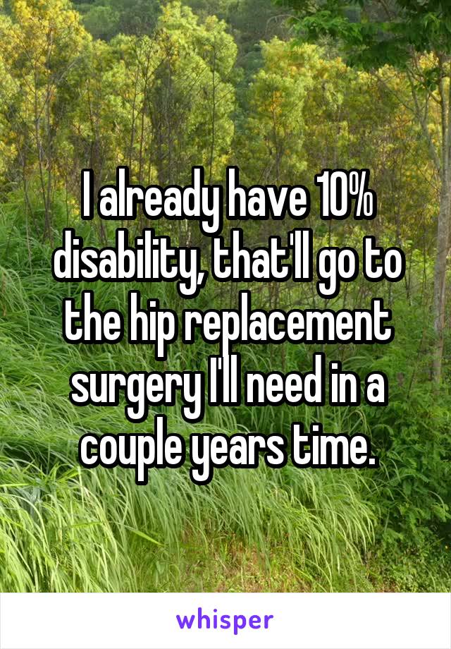 I already have 10% disability, that'll go to the hip replacement surgery I'll need in a couple years time.