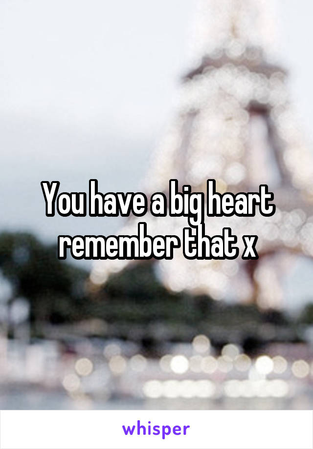 You have a big heart remember that x