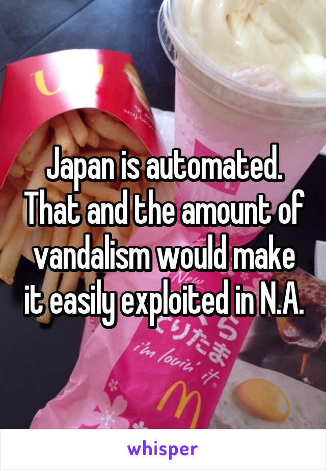 Japan is automated. That and the amount of vandalism would make it easily exploited in N.A.