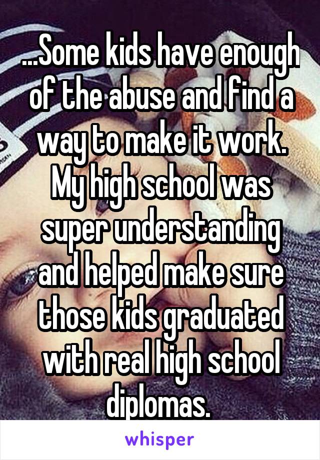 ...Some kids have enough of the abuse and find a way to make it work. My high school was super understanding and helped make sure those kids graduated with real high school diplomas. 