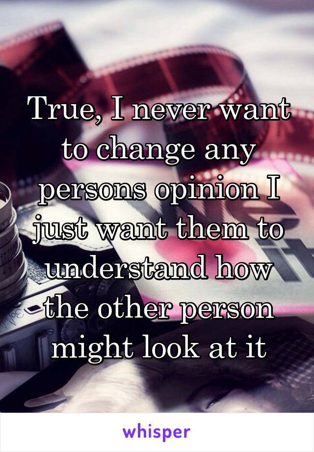 True, I never want to change any persons opinion I just want them to understand how the other person might look at it