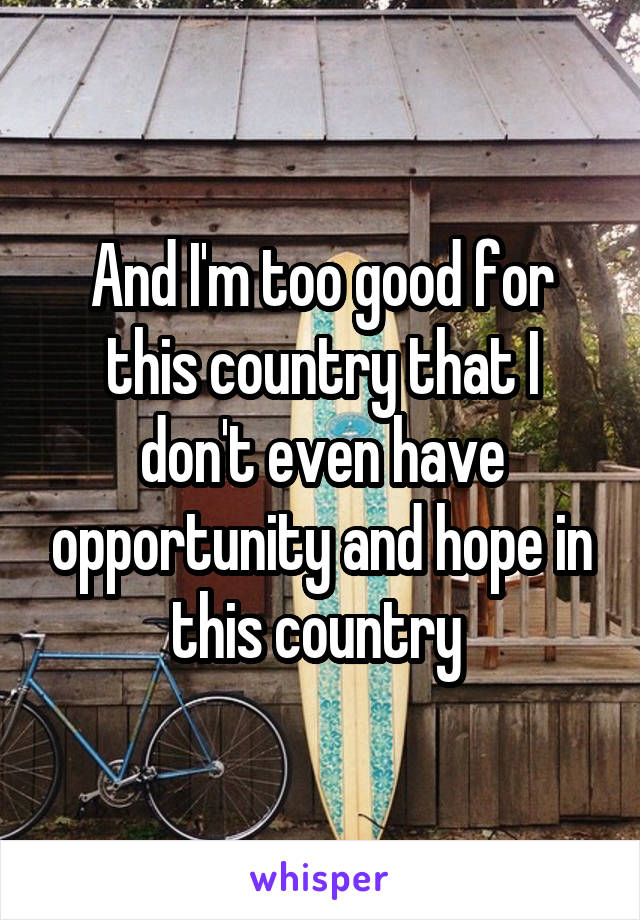 And I'm too good for this country that I don't even have opportunity and hope in this country 