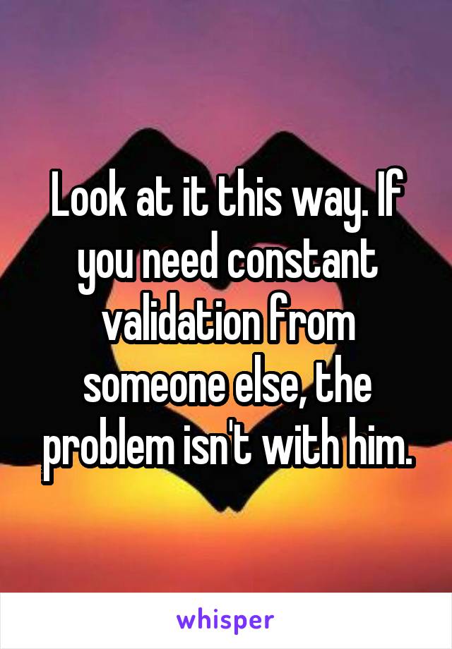 Look at it this way. If you need constant validation from someone else, the problem isn't with him.