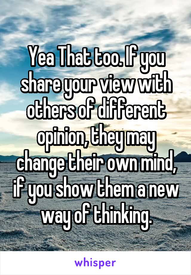 Yea That too. If you share your view with others of different opinion, they may change their own mind, if you show them a new way of thinking.