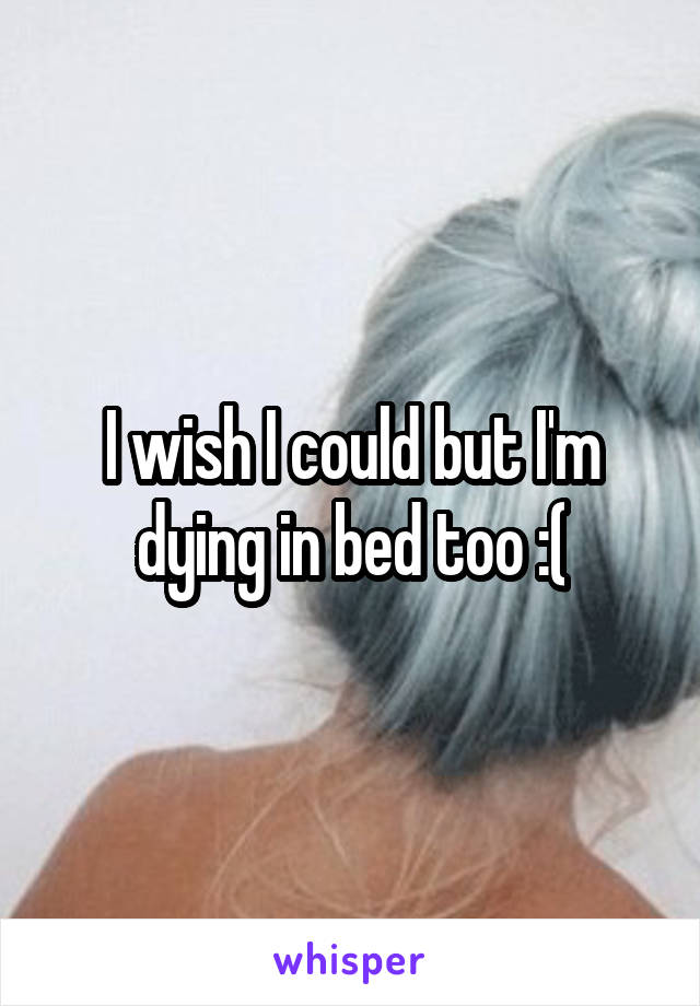 I wish I could but I'm dying in bed too :(
