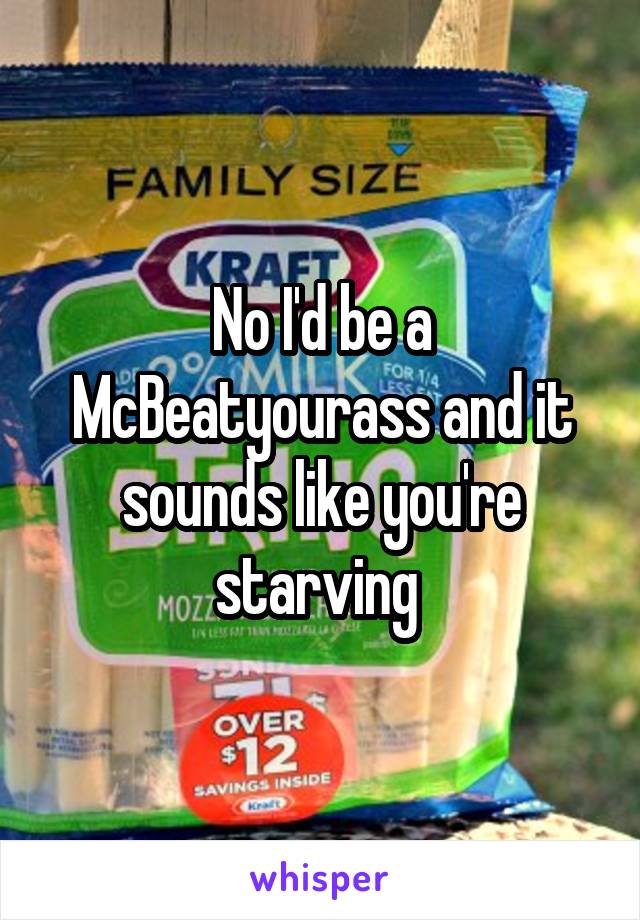 No I'd be a McBeatyourass and it sounds like you're starving 