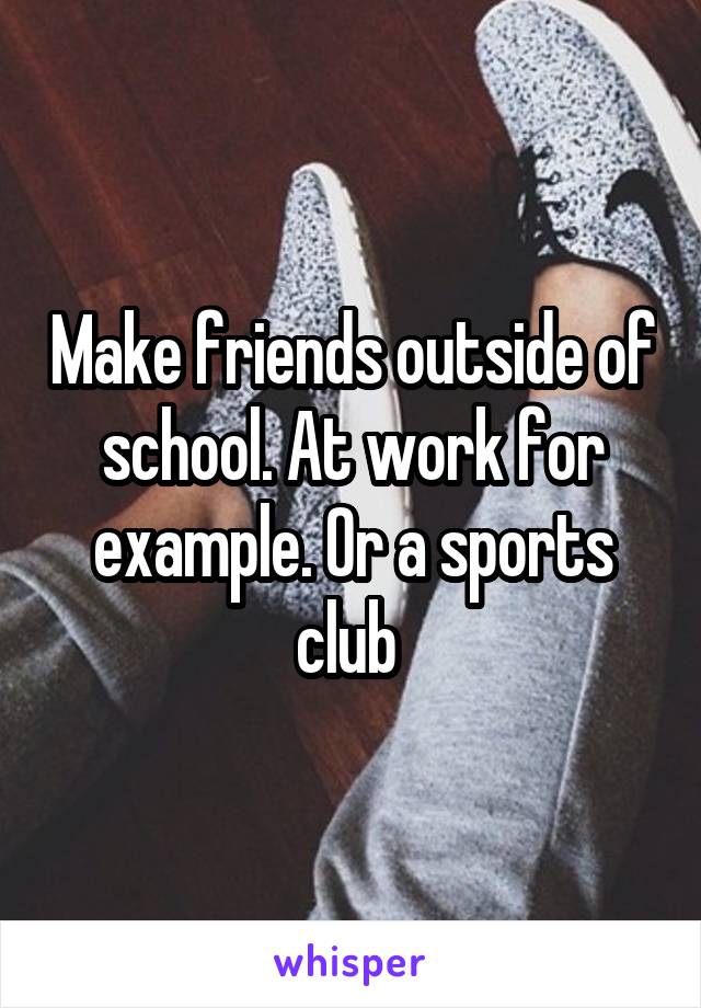 Make friends outside of school. At work for example. Or a sports club 