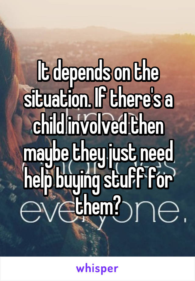 It depends on the situation. If there's a child involved then maybe they just need help buying stuff for them?