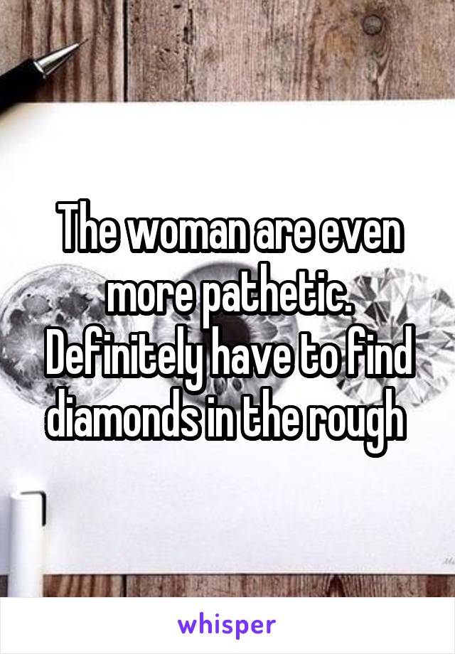 The woman are even more pathetic. Definitely have to find diamonds in the rough 