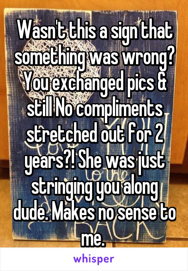 Wasn't this a sign that something was wrong? You exchanged pics & still No compliments stretched out for 2 years?! She was just stringing you along dude. Makes no sense to me. 