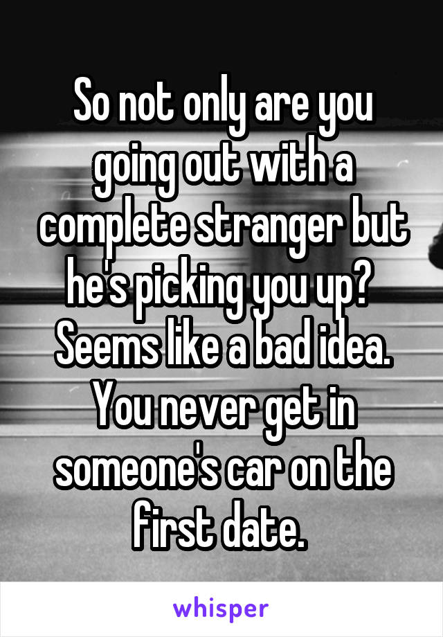 So not only are you going out with a complete stranger but he's picking you up?  Seems like a bad idea. You never get in someone's car on the first date. 