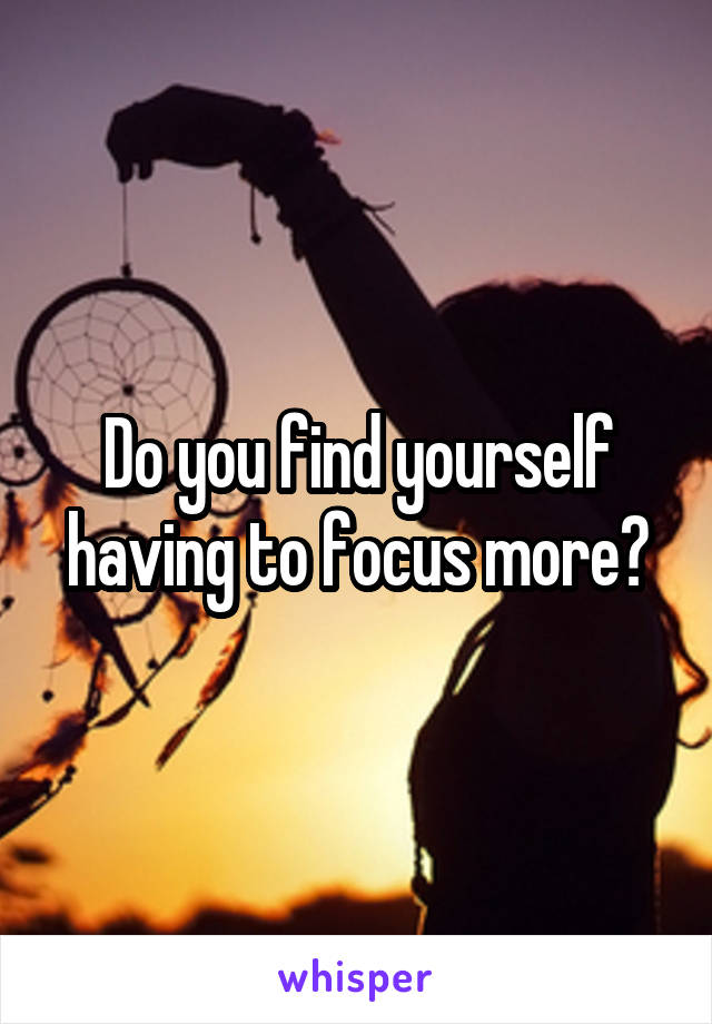 Do you find yourself having to focus more?