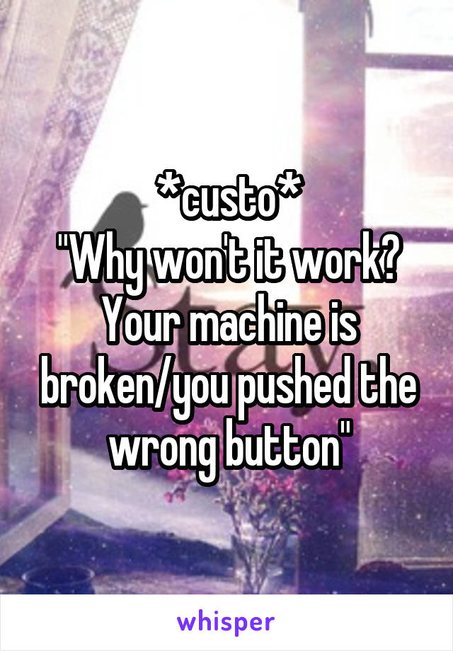 *custo*
"Why won't it work?
Your machine is broken/you pushed the wrong button"