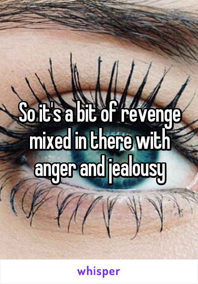 So it's a bit of revenge mixed in there with anger and jealousy