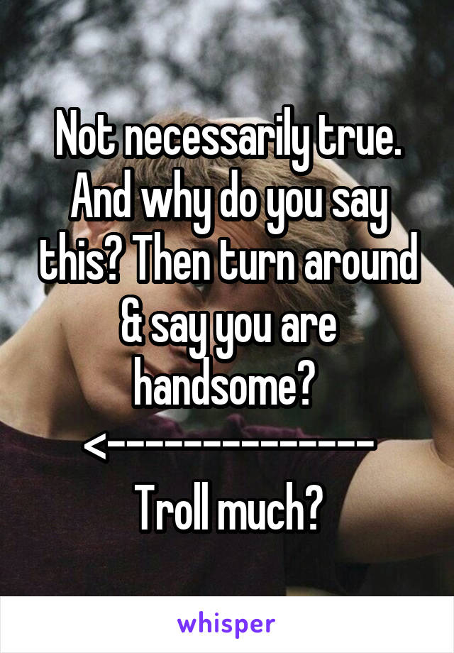 Not necessarily true. And why do you say this? Then turn around & say you are handsome? 
<--------------
Troll much?