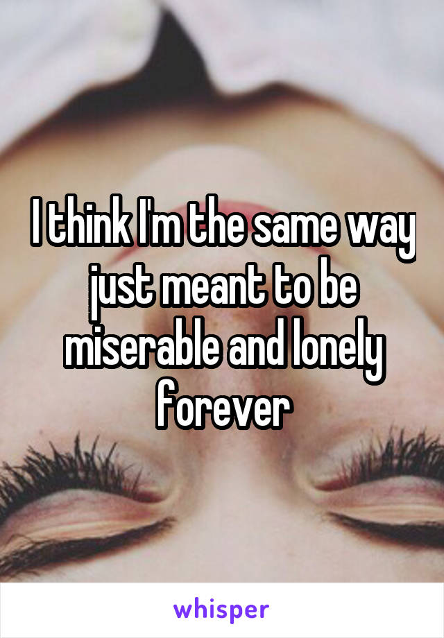 I think I'm the same way just meant to be miserable and lonely forever