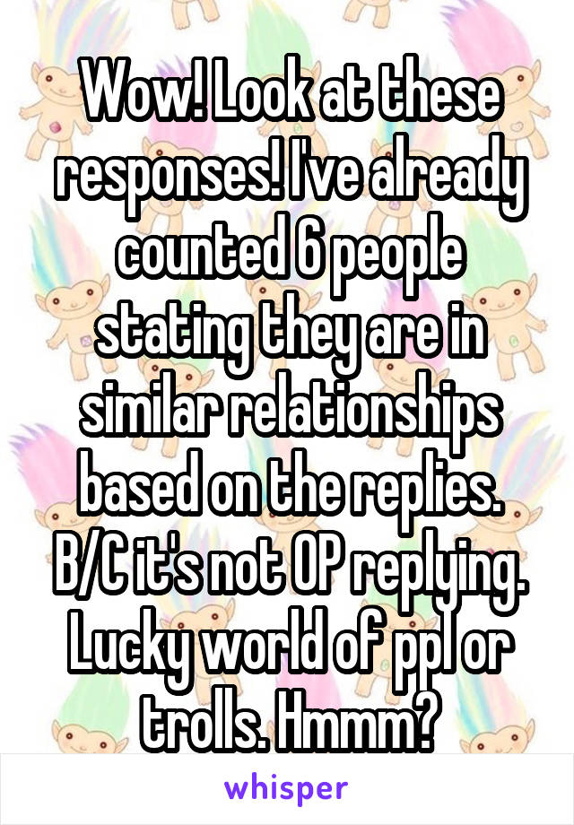 Wow! Look at these responses! I've already counted 6 people stating they are in similar relationships based on the replies. B/C it's not OP replying. Lucky world of ppl or trolls. Hmmm?