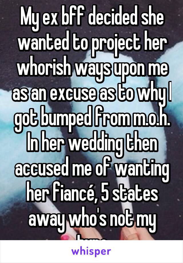 My ex bff decided she wanted to project her whorish ways upon me as an excuse as to why I got bumped from m.o.h. In her wedding then accused me of wanting her fiancé, 5 states away who's not my type