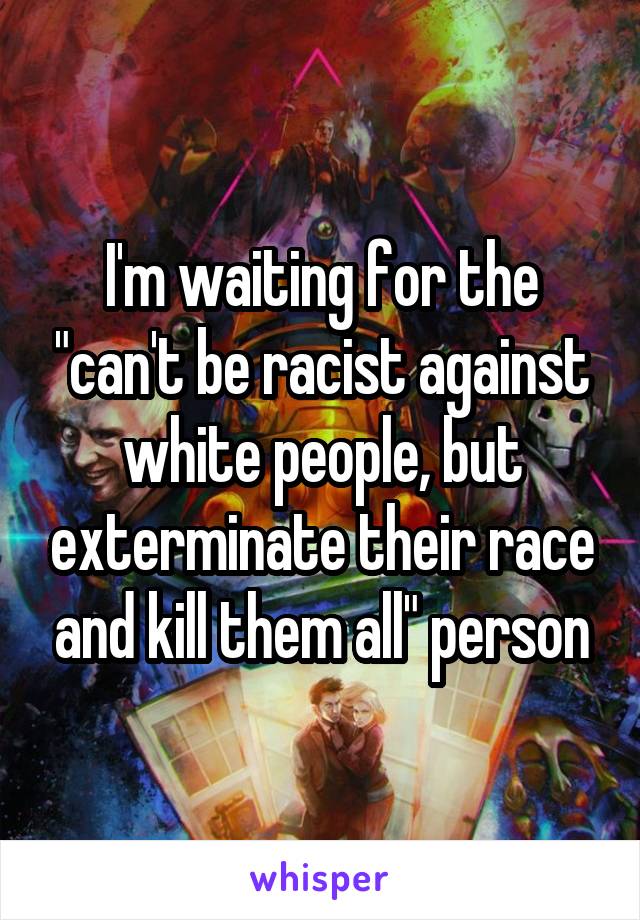I'm waiting for the "can't be racist against white people, but exterminate their race and kill them all" person