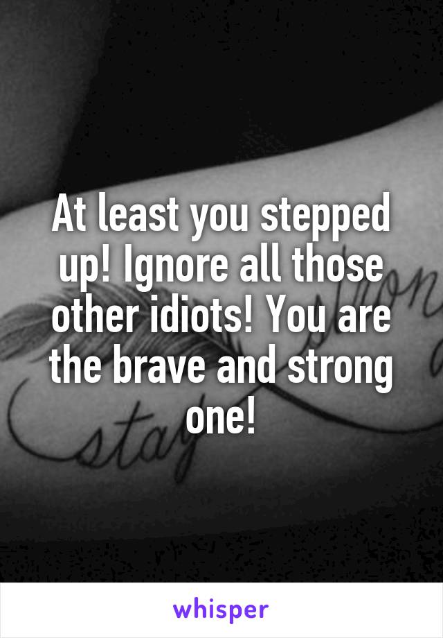 At least you stepped up! Ignore all those other idiots! You are the brave and strong one!