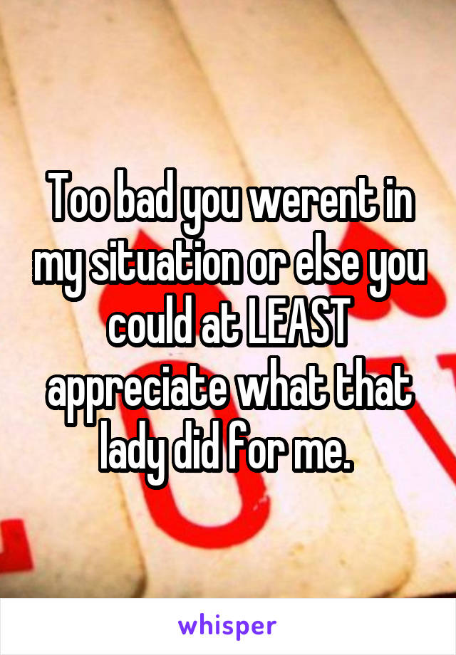 Too bad you werent in my situation or else you could at LEAST appreciate what that lady did for me. 