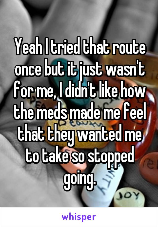 Yeah I tried that route once but it just wasn't for me, I didn't like how the meds made me feel that they wanted me to take so stopped going.