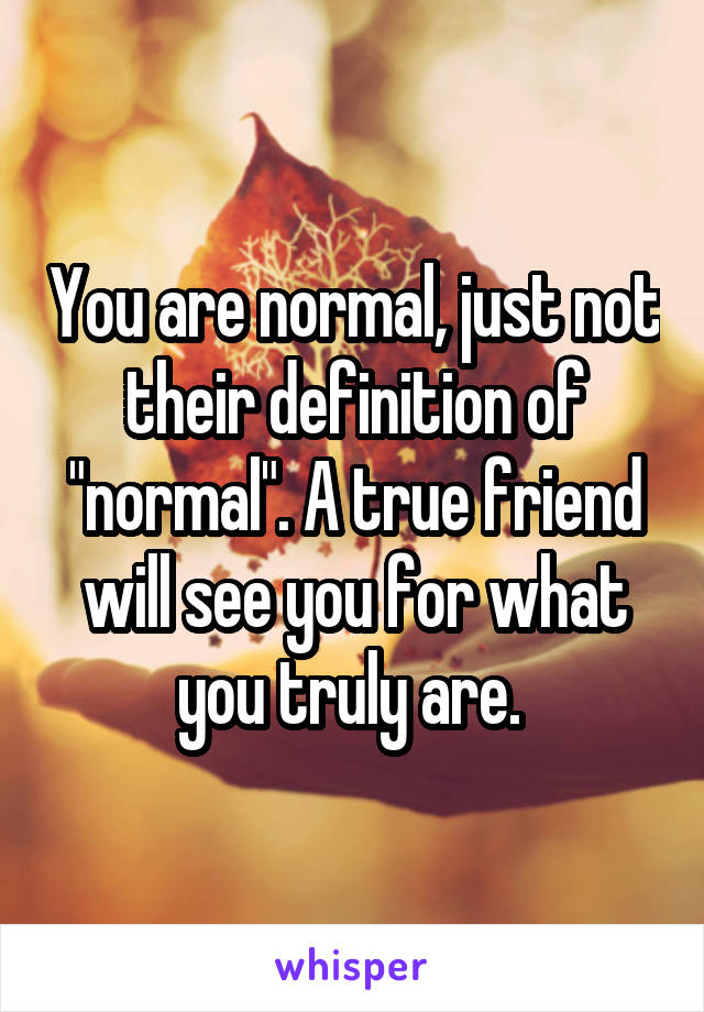 You are normal, just not their definition of "normal". A true friend will see you for what you truly are. 