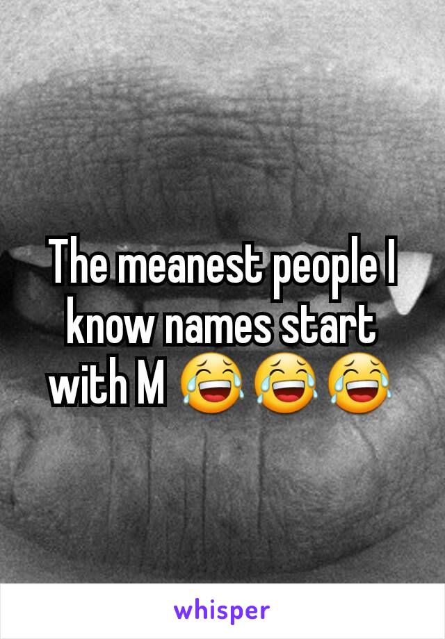 The meanest people I know names start with M 😂😂😂