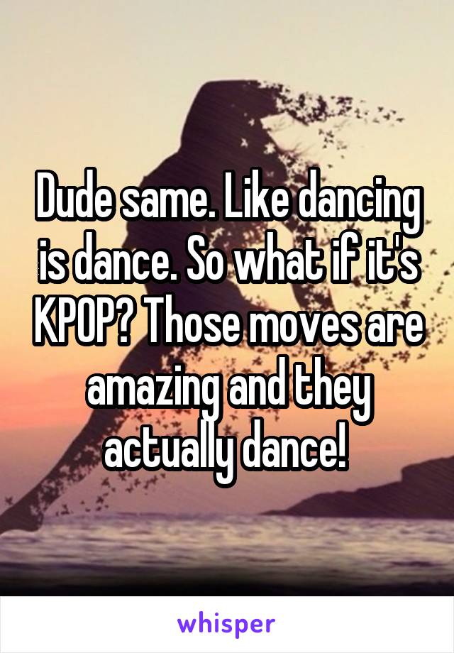 Dude same. Like dancing is dance. So what if it's KPOP? Those moves are amazing and they actually dance! 